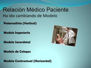 Relación Médico Paciente
 Ha ido cambiando de Modelo
 Paternalista (Vertical)


 Modelo Ingeniería


 Modelo Sacerdotal


 Modelo de Colegas


 Modelo Contractual (Horizontal)
 