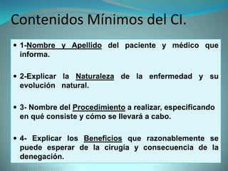 Contenidos Mínimos del CI.
 1-Nombre y Apellido del paciente y médico que
 informa.

 2-Explicar la Naturaleza de la enfermedad y su
 evolución natural.

 3- Nombre del Procedimiento a realizar, especificando
 en qué consiste y cómo se llevará a cabo.

 4- Explicar los Beneficios que razonablemente se
 puede esperar de la cirugía y consecuencia de la
 denegación.
 
