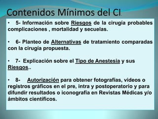 Contenidos Mínimos del CI                     .

• 5- Información sobre Riesgos de la cirugía probables
complicaciones , mortalidad y secuelas.

• 6- Planteo de Alternativas de tratamiento comparadas
con la cirugía propuesta.

• 7- Explicación sobre el Tipo de Anestesia y sus
Riesgos..

• 8- Autorización para obtener fotografías, videos o
registros gráficos en el pre, intra y postoperatorio y para
difundir resultados o iconografía en Revistas Médicas y/o
ámbitos científicos.
 