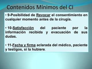 Contenidos Mínimos del CI
• 9-Posibilidad de Revocar el consentimiento en
cualquier momento antes de la cirugía.

• 10-Satisfacción  del paciente   por  la
información recibida y evacuación de sus
dudas.

• 11-Fecha y firma aclarada del médico, paciente
y testigos, si la hubiere.
 