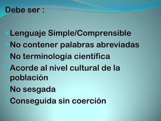 Debe ser :

 Lenguaje Simple/Comprensible
 No contener palabras abreviadas
 No terminología científica
 Acorde al nivel cultural de la
  población
 No sesgada
 Conseguida sin coerción
 