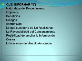 QUE INFORMAR ?(*)
Naturaleza del Procedimiento
Objetivos
Beneficios
Riesgos
Alternativas
Lo que sucedería de No Realizarse
La Revocabilidad del Consentimiento
Posibilidad de ampliar la Información
Costos
Limitaciones del Ámbito Asistencial
 