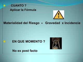 CUANTO ?
    Aplicar la Fórmula



Materialidad del Riesgo   =   Gravedad x Incidencia




     EN QUE MOMENTO ?

     No ex post facto
 