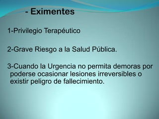- Eximentes

1-Privilegio Terapéutico

2-Grave Riesgo a la Salud Pública.

3-Cuando la Urgencia no permita demoras por
 poderse ocasionar lesiones irreversibles o
 existir peligro de fallecimiento.
 