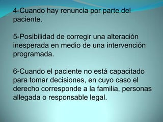 4-Cuando hay renuncia por parte del
paciente.

5-Posibilidad de corregir una alteración
inesperada en medio de una intervención
programada.

6-Cuando el paciente no está capacitado
para tomar decisiones, en cuyo caso el
derecho corresponde a la familia, personas
allegada o responsable legal.
 