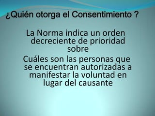 ¿Quién otorga el Consentimiento ?

     La Norma indica un orden
      decreciente de prioridad
                sobre
    Cuáles son las personas que
    se encuentran autorizadas a
      manifestar la voluntad en
         lugar del causante
 