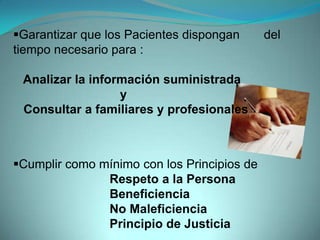 Garantizar que los Pacientes dispongan      del
tiempo necesario para :

 Analizar la información suministrada
                  y
 Consultar a familiares y profesionales



Cumplir como mínimo con los Principios de
               Respeto a la Persona
               Beneficiencia
               No Maleficiencia
               Principio de Justicia
 