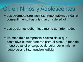 CI. en Niños y Adolescentes
 Los padres-tutores son los responsables de dar el
  consentimiento hasta la mayoría de edad

 Los pacientes deben igualmente ser informados


 En caso de discrepancia acerca de lo que
  constituye el mejor interés para el niño, un juez de
  menores es el encargado de velar por el mismo
 luego de una intervención judicial
 