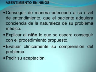 ASENTIMIENTO EN NIÑOS

 Conseguir de manera adecuada a su nivel
  de entendimiento, que el paciente adquiera
  conciencia de la naturaleza de su problema
  médico.
 Explicar al niño lo que se espera conseguir
  con el procedimiento propuesto.
 Evaluar clínicamente su comprensión del
  problema.
 Pedir su aceptación.
 