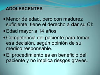 ADOLESCENTES

 Menor de edad, pero con madurez
  suficiente, tiene el derecho a dar su CI:
 Edad mayor a 14 años
 Competencia del paciente para tomar
  esa decisión, según opinión de su
  médico responsable.
 El procedimiento es en beneficio del
  paciente y no implica riesgos graves.
 