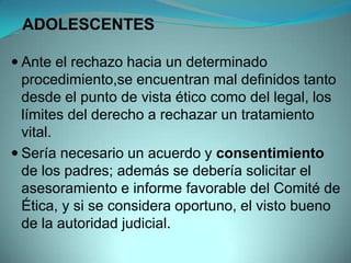 ADOLESCENTES

 Ante el rechazo hacia un determinado
  procedimiento,se encuentran mal definidos tanto
  desde el punto de vista ético como del legal, los
  límites del derecho a rechazar un tratamiento
  vital.
 Sería necesario un acuerdo y consentimiento
  de los padres; además se debería solicitar el
  asesoramiento e informe favorable del Comité de
  Ética, y si se considera oportuno, el visto bueno
  de la autoridad judicial.
 