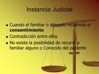 Instancia Judicial

   Cuando el familiar o allegado no brinde el
    consentimiento
   Contradicción entre ellos
   No exista la posibilidad de recurrir a
    familiar alguno o Conocido del paciente
 
