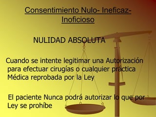 Consentimiento Nulo- Ineficaz-
               Inoficioso

        NULIDAD ABSOLUTA

Cuando se intente legitimar una Autorización
para efectuar cirugías o cualquier práctica
Médica reprobada por la Ley

El paciente Nunca podrá autorizar lo que por
Ley se prohíbe
 