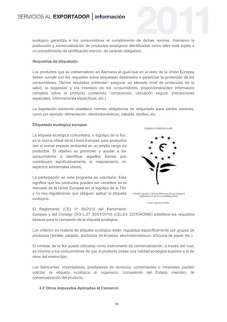 ecológico garantiza a los consumidores el cumplimiento de dichas normas. Asimismo la
producción y comercialización de productos ecológicos identificados como tales está sujeta a
un procedimiento de certificación estricto, de carácter obligatorio.

Requisitos de etiquetado

Los productos que se comercialicen en Alemania al igual que en el resto de la Unión Europea
deben cumplir con los requisitos sobre etiquetado destinados a garantizar la protección de los
consumidores. Dichos requisitos pretenden asegurar un elevado nivel de protección de la
salud, la seguridad y los intereses de los consumidores, proporcionándoles información
completa sobre el producto (contenido, composición, utilización segura, precauciones
especiales, informaciones específicas, etc.).

La legislación existente establece normas obligatorias de etiquetado para ciertos sectores,
como por ejemplo: alimentación, electrodomésticos, calzado, textiles, etc. .

Etiquetado ecológica europea

La etiqueta ecológica comunitaria, o logotipo de la flor,
es la marca oficial de la Unión Europea para productos
con el menor impacto ambiental en un amplio rango de
productos. El objetivo es promover y ayudar a los
consumidores a identificar aquellos bienes que
contribuyen significativamente al mejoramiento en
aspectos ambientales claves.

La participación en este programa es voluntaria. Esto
significa que los productos pueden ser vendidos en el
mercado de la Unión Europea sin el logotipo de la Flor
y no hay regulaciones que obliguen aplicar la etiqueta
ecológica.

El Reglamento (CE) nº 66/2010 del Parlamento
Europeo y del Consejo (DO L-27 30/01/2010) (CELEX 32010R0066) establece los requisitos
básicos para la concesión de la etiqueta ecológica.

Los criterios en materia de etiqueta ecológica están regulados específicamente por grupos de
productos (textiles, calzado, productos de limpieza, electrodomésticos, artículos de papel, etc.).

El símbolo de la flor puede utilizarse como instrumento de comercialización, a través del cual,
se informa a los consumidores de que el producto posee una calidad ecológica superior a la de
otros del mismo tipo.

Los fabricantes, importadores, prestadores de servicios, comerciantes o minoristas pueden
solicitar la etiqueta ecológica al organismo competente del Estado miembro de
comercialización del producto.

    4.2 Otros Impuestos Aplicados al Comercio



                                                 16
 