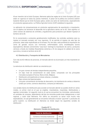 Al ser miembro de la Unión Europea, Alemania aplica las reglas de la Unión Europea (UE) que
están en vigencia en todos los países miembros. A pesar de la política de comercio exterior
bastante liberal que la Unión Europea aplica, existe una serie de restricciones, especialmente
en productos agropecuarios. La Política Agrícola Común (CAP) establece lo siguiente:

La aplicación de compensaciones en productos agropecuarios de exportación e importación,
con el objetivo de favorecer el desarrollo de la agricultura dentro de la UE. Esto significa un
cierto número de sistemas de controles y regulaciones para productos que deseen ingresar al
territorio de la UE.

En lo concerniente a productos genéticamente modificados, los controles sanitarios para su
ingreso al mercado europeo son muy rigurosos. Si se permite el ingreso de este tipo de
productos, debe estar especificado en el envase. Por otro lado, está prohibida la importación de
carne de ganado vacuno con hormonas, enfermedades como encefalopatía bovina
espongiforme, llamado comúnmente “vaca loca” restringe la importación de carne y productos
cárnicos a través de medidas fitosanitarias extremas a fin de asegurar la calidad de la carne
que entra y circula en territorio de la UE

    4.3 Distribución y Transporte de Mercaderías

Con más de 82 millones de personas, el mercado alemán es el principal y el más importante en
Europa.

La estructura de distribución alemán se caracteriza por:

       Un gran número de tiendas independientes pequeñas.
       Un bajo nivel de concentración en cada sector, comparado con los principales
        mercados europeos (Francia, Reino Unido, Bélgica).
       Distribución principalmente en áreas urbanas y ciudades.
       Bajo número de hipermercados.
       Una gran concentración de tiendas de descuento y la importancia de ventas a distancia
        (orden por correo, comercio electrónico, compras por televisión).

Los canales típicos de distribución para acceder al mercado alemán se pueden dividir en varios
niveles, un primer nivel en el que se engloba: importadores, mayoristas, distribuidores y
agentes comerciales. Un segundo nivel en el cual se encuentran los minoristas, estructurados
en centrales de compras, dependiendo del tipo de minorista puede tener delegaciones a nivel
regional, y cubrir toda Alemania. Por último se encuentra un tercer nivel mucho más
especializado, el cual generalmente se encuentra enfocado al sector “gourmet” o productos de
gama superior. La distribución en Alemania se divide según los siguientes canales de
distribución:

                                       Cuadro Nº 11
                             Alemania: Canales de distribución

                                Canal de distribución            (%)

                            Comercio minorista tradicional       24.8

                            Hipermercados especializados          22

                                                 17
 