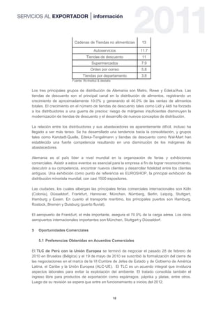 Cadenas de Tiendas no alimenticias       13

                                         Autoservicios           11.7
                                   Tiendas de descuento           11
                                       Supermercados              7.9
                                      Orden por correo            5.8
                                Tiendas por departamento          3.8
                        Fuente: Ifo-Institut & destatis


Los tres principales grupos de distribución de Alemania son Metro, Rewe y Edeka/Ava. Las
tiendas de descuento son el principal canal en la distribución de alimentos, registrando un
crecimiento de aproximadamente 10.0% y generando el 40.0% de las ventas de alimentos
totales. El crecimiento en el número de tiendas de descuento tales como Lidl y Aldi ha forzado
a los distribuidores a una guerra de precios: riesgo de márgenes insuficientes disminuyen la
modernización de tiendas de descuento y el desarrollo de nuevos conceptos de distribución.

La relación entre los distribuidores y sus abastecedores es aparentemente difícil, incluso ha
llegado a ser más tenso. Se ha desarrollado una tendencia hacia la consolidación, y grupos
tales como Karstadt-Quelle, Edeka-Tengelmann y tiendas de descuento como Wal-Mart han
establecido una fuerte competencia resultando en una disminución de los márgenes de
abastecedores.

Alemania es el país líder a nivel mundial en la organización de ferias y exhibiciones
comerciales. Asistir a estos eventos es esencial para la empresa a fin de lograr reconocimiento,
descubrir a su competencia, encontrar nuevos clientes y desarrollar fidelidad entre los clientes
antiguos. Una exhibición como punto de referencia es EUROSHOP, la principal exhibición de
distribución minorista mundial, con casi 1500 expositores.

Las ciudades, los cuales albergan las principales ferias comerciales internacionales son Köln
(Colonia), Düsseldorf, Frankfurt, Hannover, München, Nürnberg, Berlin, Leipzig, Stuttgart,
Hamburg y Essen. En cuanto al transporte marítimo, los principales puertos son Hamburg,
Rostock, Bremen y Duisburg (puerto fluvial).

El aeropuerto de Frankfurt, el más importante, asegura el 70.0% de la carga aérea. Los otros
aeropuertos internacionales importantes son München, Stuttgart y Düsseldorf.

5   Oportunidades Comerciales

    5.1 Preferencias Obtenidas en Acuerdos Comerciales

El TLC de Perú con la Unión Europea se terminó de negociar el pasado 28 de febrero de
2010 en Bruselas (Bélgica) y el 19 de mayo de 2010 se suscribió la formalización del cierre de
las negociaciones en el marco de la VI Cumbre de Jefes de Estado y de Gobierno de América
Latina, el Caribe y la Unión Europea (ALC-UE). El TLC es un acuerdo integral que involucra
aspectos laborales para evitar la explotación del ambiente. El tratado consolida también el
ingreso libre para productos de exportación como espárragos, páprika y platas, entre otros.
Luego de su revisión se espera que entre en funcionamiento a inicios del 2012.



                                                          18
 
