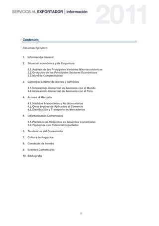 Contenido

Resumen Ejecutivo


1. Información General

2. Situación económica y de Coyuntura

   2.1. Análisis de las Principales Variables Macroeconómicas
   2.2. Evolución de los Principales Sectores Económicos
   2.3. Nivel de Competitividad

3. Comercio Exterior de Bienes y Servicios

   3.1. Intercambio Comercial de Alemania con el Mundo
   3.2. Intercambio Comercial de Alemania con el Perú

4. Acceso al Mercado

   4.1. Medidas Arancelarias y No Arancelarias
   4.2. Otros Impuestos Aplicados al Comercio
   4.3. Distribución y Transporte de Mercaderías

5. Oportunidades Comerciales

   5.1. Preferencias Obtenidas en Acuerdos Comerciales
   5.2. Productos con Potencial Exportador

6. Tendencias del Consumidor

7. Cultura de Negocios

8. Contactos de Interés

9. Eventos Comerciales

10. Bibliografía




                                             2
 