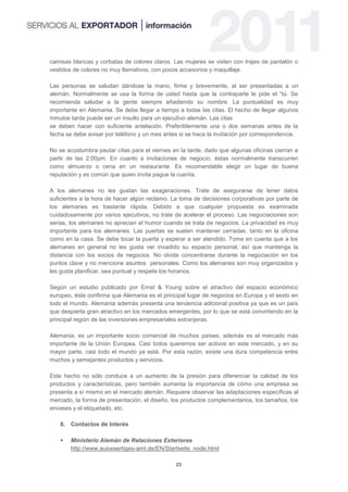 camisas blancas y corbatas de colores claros. Las mujeres se visten con trajes de pantalón o
vestidos de colores no muy llamativos, con pocos accesorios y maquillaje.

Las personas se saludan dándose la mano, firme y brevemente, al ser presentadas a un
alemán. Normalmente se usa la forma de usted hasta que la contraparte le pide el “tú. Se
recomienda saludar a la gente siempre añadiendo su nombre. La puntualidad es muy
importante en Alemania. Se debe llegar a tiempo a todas las citas. El hecho de llegar algunos
minutos tarde puede ser un insulto para un ejecutivo alemán. Las citas
se deben hacer con suficiente antelación. Preferiblemente una o dos semanas antes de la
fecha se debe avisar por teléfono y un mes antes si se hace la invitación por correspondencia.

No se acostumbra pautar citas para el viernes en la tarde, dado que algunas oficinas cierran a
partir de las 2:00pm. En cuanto a invitaciones de negocio, éstas normalmente transcurren
como almuerzo o cena en un restaurante. Es recomendable elegir un lugar de buena
reputación y es común que quien invita pague la cuenta.

A los alemanes no les gustan las exageraciones. Trate de asegurarse de tener datos
suficientes a la hora de hacer algún reclamo. La toma de decisiones corporativas por parte de
los alemanes es bastante rápida. Debido a que cualquier propuesta es examinada
cuidadosamente por varios ejecutivos, no trate de acelerar el proceso. Las negociaciones son
serias, los alemanes no aprecian el humor cuando se trata de negocios. La privacidad es muy
importante para los alemanes. Las puertas se suelen mantener cerradas, tanto en la oficina
como en la casa. Se debe tocar la puerta y esperar a ser atendido. Tome en cuenta que a los
alemanes en general no les gusta ver invadido su espacio personal, así que mantenga la
distancia con los socios de negocios. No olvide concentrarse durante la negociación en los
puntos clave y no mencione asuntos personales. Como los alemanes son muy organizados y
les gusta planificar, sea puntual y respete los horarios.

Según un estudio publicado por Ernst & Young sobre el atractivo del espacio económico
europeo, éste confirma que Alemania es el principal lugar de negocios en Europa y el sexto en
todo el mundo. Alemania además presenta una tendencia adicional positiva ya que es un país
que despierta gran atractivo en los mercados emergentes, por lo que se está convirtiendo en la
principal región de las inversiones empresariales extranjeras.

Alemania, es un importante socio comercial de muchos países, además es el mercado más
importante de la Unión Europea. Casi todos queremos ser activos en este mercado, y en su
mayor parte, casi todo el mundo ya está. Por esta razón, existe una dura competencia entre
muchos y semejantes productos y servicios.

Este hecho no sólo conduce a un aumento de la presión para diferenciar la calidad de los
productos y características, pero también aumenta la importancia de cómo una empresa se
presenta a sí mismo en el mercado alemán. Requiere observar las adaptaciones específicas al
mercado, la forma de presentación, el diseño, los productos complementarios, los tamaños, los
envases y el etiquetado, etc.

   8. Contactos de Interés

      Ministerio Alemán de Relaciones Exteriores
       http://www.auswaertiges-amt.de/EN/Startseite_node.html

                                               23
 