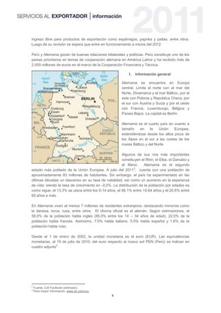 ingreso libre para productos de exportación como espárragos, paprika y paltas, entre otros.
Luego de su revisión se espera que entre en funcionamiento a inicios del 2012.

Perú y Alemania gozan de buenas relaciones bilaterales y políticas. Perú constituye uno de los
países prioritarios en temas de cooperación alemana en América Latina y ha recibido más de
2,000 millones de euros en el marco de la Cooperación Financiera y Técnica.

                                                          1. Información general

                                                      Alemania se encuentra en Europa
                                                      central. Limita al norte con el mar del
                                                      Norte, Dinamarca y el mar Báltico, por el
                                                      este con Polonia y República Checa, por
                                                      el sur con Austria y Suiza y por el oeste
                                                      con Francia, Luxemburgo, Bélgica y
                                                      Países Bajos. La capital es Berlín.

                                                      Alemania es el cuarto país en cuanto a
                                                      tamaño     en    la   Unión    Europea,
                                                      extendiéndose desde los altos picos de
                                                      los Alpes en el sur a las costas de los
                                                      mares Báltico y del Norte.

                                                      Algunos de sus ríos más importantes
                                                      constituyen el Rhin, el Elba, el Danubio y
                                                      el Meno.      Alemania es el segundo
                                                              2
estado más poblado de la Unión Europea. A julio del 2011 , cuenta con una población de
aproximadamente 83 millones de habitantes. Sin embargo, el país ha experimentado en las
últimas décadas un descenso en su tasa de natalidad, así como un aumento en la esperanza
de vida; siendo la tasa de crecimiento en -0.2%. La distribución de la población por edades es
como sigue, el 13.3% se ubica entre los 0-14 años, el 66.1% entre 15-64 años y el 20.6% entre
65 años a más.

En Alemania viven al menos 7 millones de residentes extranjeros, destacando minorías como
la danesa, turca, rusa, entre otros. El idioma oficial es el alemán. Según estimaciones, el
58.0% de la población habla inglés (85.0% entre los 14 – 34 años de edad), 22.0% de la
población habla francés. Asimismo, 7.0% habla italiano, 5.0% habla español y 1.6% de la
población habla ruso.

Desde el 1 de enero de 2002, la unidad monetaria es el euro (EUR). Las equivalencias
monetarias, al 19 de julio de 2010, del euro respecto al nuevo sol PEN (Perú) se indican en
               3
cuadro adjunto .




2
    Fuente: CiA Factbook (estimado)
3
    Para mayor información: www.xe.com/ucc
                                                4
 