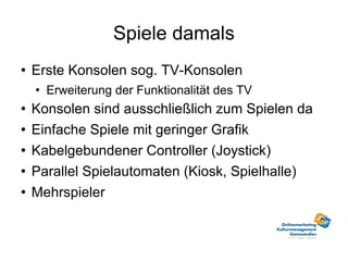 Spiele damals Erste Konsolen sog. TV-Konsolen Erweiterung der Funktionalität des TV Konsolen sind ausschließlich zum Spielen da Einfache Spiele mit geringer Grafik Kabelgebundener Controller (Joystick) Parallel Spielautomaten (Kiosk, Spielhalle) Mehrspieler 