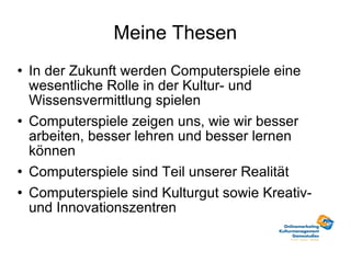 Meine Thesen In der Zukunft werden Computerspiele eine wesentliche Rolle in der Kultur- und Wissensvermittlung spielen Computerspiele zeigen uns, wie wir besser arbeiten, besser lehren und besser lernen können Computerspiele sind Teil unserer Realität Computerspiele sind Kulturgut sowie Kreativ-und Innovationszentren 