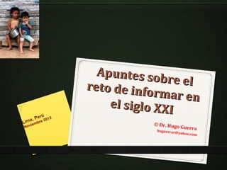 erú
a, P re 2013
Lim iemb
Nov

Apuntes so
b r e el
reto de info
rmar en
el siglo XXI
© Dr. Hugo
huguerrar@

Guerra

yahoo.com

 
