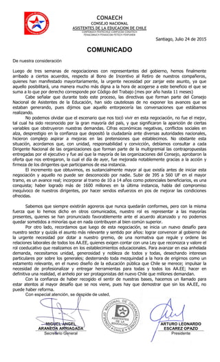 CONAECH
CONSEJO NACIONAL
ASISTENTES DE LA EDUCACION DE CHILE
CONFEMUCH-FENTECHILE-CONFUCEM-CONATECH
FENACOMUCH-FENASICOM-FETECH-FENFUNEM
Santiago, Julio 24 de 2015
COMUNICADO
De nuestra consideración
Luego de tres semanas de negociaciones con representantes del gobierno, hemos finalmente
arribado a ciertos acuerdos, respecto al Bono de Incentivo al Retiro de nuestros compañeros,
quienes han manifestado mayoritariamente, la urgente necesidad por zanjar este asunto, ya que
aquello posibilitará, una manera mucho más digna a la hora de acogerse a este beneficio el que se
suma a lo que por derecho corresponde por Código del Trabajo (mes por año hasta 11 meses)
Cabe señalar que durante todo este proceso, las directivas que forman parte del Consejo
Nacional de Asistentes de la Educación, han sido cautelosas de no exponer los avances que se
estaban generando, pues dijimos que aquello entorpecería las conversaciones que estábamos
realizando.
No podemos olvidar que el escenario que nos tocó vivir en esta negociación, no fue el mejor,
tal cual ha sido reconocido por la gran mayoría del país, y que significaron la aparición de ciertas
variables que obstruyeron nuestras demandas. Cifras económicas negativas, conflictos sociales en
alza, desprestigio en la confianza que depositó la ciudadanía ante diversas autoridades nacionales,
hicieron complejo aspirar a mejoras en las pretensiones que establecimos. No obstante esta
situación, acordamos que, con unidad, responsabilidad y convicción, debíamos consultar a cada
Dirigente Nacional de las organizaciones que forman parte de la multigremial las contrapropuestas
entregadas por el ejecutivo y fue así que la mayoría de las organizaciones del Consejo, aprobaron la
oferta que nos entregaron, la cual el día de ayer, fue mejorada notablemente gracias a la acción y
firmeza de los dirigentes que participamos de esa instancia.
El incremento que obtuvimos, es sustancialmente mayor al que existía antes de iniciar esta
negociación y aquello no puede ser desconocido por nadie. Subir de 395 a 560 UF en el mayor
tramo, es un avance real; incorporar al tramo de 10 a 14 años como potenciales beneficiarios, es una
conquista; haber logrado más de 1600 millones en la última instancia, habla del compromiso
inequívoco de nuestros dirigentes, por hacer sendos esfuerzos en pos de mejorar las condiciones
ofrecidas.
Sabemos que siempre existirán agoreros que nunca quedarán conformes, pero con la misma
fuerza que lo hemos dicho en otros comunicados, nuestro rol es representar a las mayorías
presentes, quienes se han pronunciado favorablemente ante el acuerdo alcanzado y no podemos
quedar sometidos a minorías que en nada contribuyen al bien común superior.
Por otro lado, recordamos que luego de esta negociación, se inicia un nuevo desafío para
nuestro sector y quizás el asunto más relevante y sentido por años: lograr convencer al gobierno de
la urgente necesidad por dotar a nuestro gremio, de una normativa que regule y ordene las
relaciones laborales de todos los AA.EE, quienes exigen contar con una Ley que reconozca y valore el
rol coeducativo que realizamos en los establecimientos educacionales. Para avanzar en esa anhelada
demanda, necesitamos unidad, generosidad y nobleza de todos y todas, desechando intereses
particulares por sobre los generales; desterrando toda mezquindad a la hora de erigirnos como un
estamento relevante, en el nuevo diseño de la educación pública que Chile se merece; impulsar la
necesidad de profesionalizar y entregar herramientas para todas y todos los AA.EE; hacer en
definitiva una realidad, el anhelo por ser protagonistas del nuevo Chile que millones demandan.
Con la confianza de haber recogido el sentir de nuestras bases, hacemos un llamado para
estar atentos al mayor desafío que se nos viene, pues hay que demostrar que sin los AA.EE, no
puede haber reforma.
Con especial atención, se despide de usted,
MIGUEL ANGEL
ARANEDA ARRIAGADA
ARTURO LEONARDO
ESCAREZ OPAZO
Secretario General Presidente
 