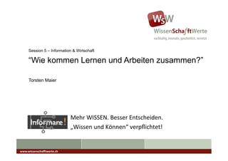 Session 5 – Information & Wirtschaft

      “Wie kommen Lernen und Arbeiten zusammen?”

      Torsten Maier




                               Mehr	
  WISSEN.	
  Besser	
  Entscheiden.	
  
                               „Wissen	
  und	
  Können“	
  verpﬂichtet!	
  


www.wissenschaﬀtwerte.ch	
  
 