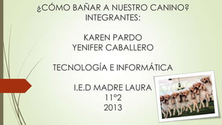 ¿CÓMO BAÑAR A NUESTRO CANINO?
        INTEGRANTES:

        KAREN PARDO
      YENIFER CABALLERO

   TECNOLOGÍA E INFORMÁTICA

       I.E.D MADRE LAURA
               11°2
              2013
 