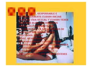 Decidir libre, responsable e informadamente cuándo iniciar nuestra vida sexual y cuando tener nuestros hijos, son derechos sexuales fundamentales.La libertad y la salud son dos de los derechos humanos mas preciados. Decidir libre, responsable e informadamente cuándo iniciar nuestra vida sexual y cuándo tener a nuestros hijos son derechos sexuales y reproductivos fundamentales que muchos jóvenes