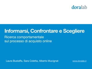 Informarsi, Confrontare e Scegliere
Ricerca comportamentale
sul processo di acquisto online




Laura Bustaffa, Sara Coletta, Alberto Mucignat   www.doralab.it
 