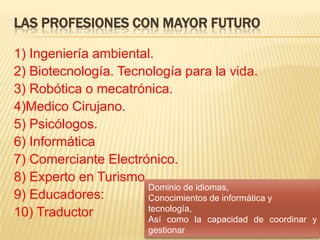 Las profesiones con mayor futuro1) Ingeniería ambiental. 2) Biotecnología. Tecnología para la vida. 3) Robótica o mecatrónica. 4)Medico Cirujano. 5) Psicólogos. 6) Informática7) Comerciante Electrónico. 8) Experto en Turismo. 9) Educadores:10) TraductorDominio de idiomas, Conocimientos de informática y tecnología, Así como la capacidad de coordinar y gestionar