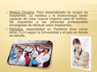 Medico Cirujano. Pero especializado en cirugía de trasplantes. La robótica y la biotecnología serán capaces de crear nuevos órganos para el hombre. Se requerirán a las personas profesionales encargadas de efectuar estos trasplantes.Pediatria, especialidad en Pediatría dura varios años, 3 o 4 según la Universidad y el país en donde se estudie.