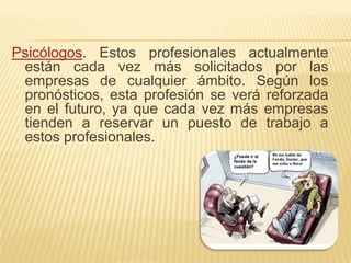 Psicólogos. Estos profesionales actualmente están cada vez más solicitados por las empresas de cualquier ámbito. Según los pronósticos, esta profesión se verá reforzada en el futuro, ya que cada vez más empresas tienden a reservar un puesto de trabajo a estos profesionales. 