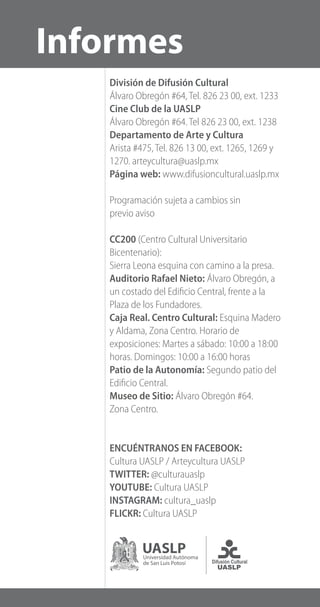 División de Difusión Cultural
Álvaro Obregón #64, Tel. 826 23 00, ext. 1233
Cine Club de la UASLP
Álvaro Obregón #64. Tel 826 23 00, ext. 1238
Departamento de Arte y Cultura
Arista #475, Tel. 826 13 00, ext. 1265, 1269 y
1270. arteycultura@uaslp.mx
Página web: www.difusioncultural.uaslp.mx
Programación sujeta a cambios sin
previo aviso
CC200 (Centro Cultural Universitario
Bicentenario):
Sierra Leona esquina con camino a la presa.
Auditorio Rafael Nieto: Álvaro Obregón, a
un costado del Edificio Central, frente a la
Plaza de los Fundadores.
Caja Real. Centro Cultural: Esquina Madero
y Aldama, Zona Centro. Horario de
exposiciones: Martes a sábado: 10:00 a 18:00
horas. Domingos: 10:00 a 16:00 horas
Patio de la Autonomía: Segundo patio del
Edificio Central.
Museo de Sitio: Álvaro Obregón #64.
Zona Centro.
ENCUÉNTRANOS EN FACEBOOK:
Cultura UASLP / Arteycultura UASLP
TWITTER: @culturauaslp
YOUTUBE: Cultura UASLP
INSTAGRAM: cultura_uaslp
FLICKR: Cultura UASLP
Informes
 