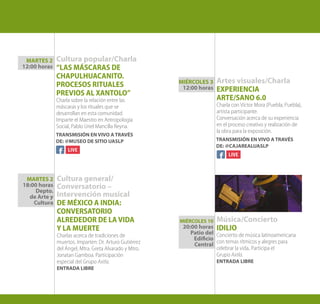 Cultura general/
Conversatorio –
Intervención musical
DE MÉXICO A INDIA:
CONVERSATORIO
ALREDEDOR DE LA VIDA
Y LA MUERTE
Charlas acerca de tradiciones de
muertos. Imparten: Dr. Arturo Gutiérrez
del Ángel, Mtra. Greta Alvarado y Mtro.
Jonatan Gamboa. Participación
especial del Grupo Axtla.
ENTRADA LIBRE
Cultura popular/Charla
“LAS MÁSCARAS DE
CHAPULHUACANITO.
PROCESOS RITUALES
PREVIOS AL XANTOLO”
Charla sobre la relación entre las
máscaras y los rituales que se
desarrollan en esta comunidad.
Imparte el Maestro en Antropología
Social, Pablo Uriel Mancilla Reyna.
Artes visuales/Charla
EXPERIENCIA
ARTE/SANO 6.0
Charla con Víctor Mora (Puebla, Puebla),
artista participante.
Conversación acerca de su experiencia
en el proceso creativo y realización de
la obra para la exposición.
Música/Concierto
IDILIO
Concierto de música latinoamericana
con temas rítmicos y alegres para
celebrar la vida. Participa el
Grupo Axtla.
ENTRADA LIBRE
MIÉRCOLES 10
20:00 horas
Patio del
Edificio
Central
MARTES 2
12:00 horas
MARTES 2
18:00 horas
Depto.
de Arte y
Cultura
MIÉRCOLES 3
12:00 horas
TRANSMISIÓN EN VIVO A TRAVÉS
DE: @MUSEO DE SITIO UASLP TRANSMISIÓN EN VIVO A TRAVÉS
DE: @CAJAREALUASLP
 