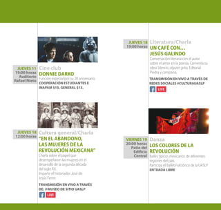 VIERNES 19
20:00 horas
Patio del
Edificio
Central
Cine club
DONNIE DARKO
Función especial por su 20 aniversario.
COOPERACIÓN ESTUDIANTES E
INAPAM $10, GENERAL $15.
Cultura general/Charla
“EN EL ABANDONO,
LAS MUJERES DE LA
REVOLUCIÓN MEXICANA”
Charla sobre el papel que
desempeñaron las mujeres en el
desarrollo de la segunda década
del siglo XX.
Imparte el historiador José de
Jesús Ferrer.
JUEVES 11
19:00 horas
Auditorio
Rafael Nieto
JUEVES 18
12:00 horas
TRANSMISIÓN EN VIVO A TRAVÉS
DE: @MUSEO DE SITIO UASLP
Literatura/Charla
UN CAFÉ CON…
JESÚS GALINDO
Conversación literaria con el autor
sobre el amor en la poesía. Comenta su
obra Silencio, alguien grita, Editorial
Piedra y campana.
Danza
LOS COLORES DE LA
REVOLUCIÓN
Bailes típicos mexicanos de diferentes
regiones del país.
Participa el Ballet Folclórico de la UASLP
ENTRADA LIBRE
JUEVES 18
19:00 horas
TRANSMISIÓN EN VIVO A TRAVÉS DE
REDES SOCIALES #CULTURAUASLP
 