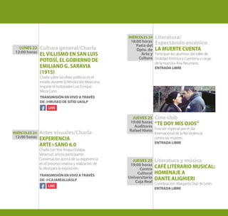 Cultura general/Charla
EL VILLISMO EN SAN LUIS
POTOSÍ, EL GOBIERNO DE
EMILIANO G. SARAVIA
(1915)
Charla sobre las ideas políticas en el
estado durante la Revolución Mexicana.
Imparte el historiador Luis Enrique
Meza Cano.
Artes visuales/Charla
EXPERIENCIA
ARTE÷SANO 6.0
Charla con Yosi Anaya (Xalapa,
Veracruz), artista participante.
Conversación acerca de su experiencia
en el proceso creativo y realización de
la obra para la exposición.
Literatura/
Espectáculo escénico
LA MUERTE CUENTA
Participan los alumnos del taller de
Oralidad Artística y Cuentería a cargo
de la maestra Ana Neumann.
ENTRADA LIBRE
Cine club
“TE DOY MIS OJOS”
Función especial por el día
Internacional de la No Violencia
contra las mujeres.
ENTRADA LIBRE
LUNES 22
12:00 horas
MIÉRCOLES 24
12:00 horas
MIÉRCOLES 24
18:00 horas
Patio del
Dpto. de
Arte y
Cultura
Literatura y música
CAFÉ LITERARIO MUSICAL:
HOMENAJE A
DANTE ALIGHIERI
Coordinación: Margarita Díaz de León.
ENTRADA LIBRE
JUEVES 25
19:00 horas
Auditorio
Rafael Nieto
JUEVES 25
19:00 horas
Centro
Cultural
Universitario
Caja Real
TRANSMISIÓN EN VIVO A TRAVÉS
DE: @MUSEO DE SITIO UASLP
TRANSMISIÓN EN VIVO A TRAVÉS
DE: @CAJAREALUASLP
Diciembre
 