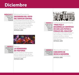 Cultura general/Charla
“PRÁCTICA Y
DESARROLLO CIENTÍFICO
EN SAN LUIS POTOSÍ A
FINALES DEL SIGLO XIX”
Charla sobre el desarrollo científico en
San Luis Potosí y su relación con el
Instituto Científico y Literario.
Imparte el historiador Simón Ricardo
Flores Martínez.
ENTRADA LIBRE
Música/Concierto
CONCIERTO DE
MÚSICA NAVIDEÑA
Participa la Capella Universitaria.
ENTRADA LIBRE
VIERNES 3
19:30 horas
Capilla de
Loreto
VIERNES 3
12:00 horas
Museo de
Sitio del
Edificio
Central
Música/Concierto
ENCENDIDO DEL PATIO
DEL EDIFICIO CENTRAL
La Universidad Autónoma de San Luis
Potosí inicia la temporada Navideña con
el encendido del patio del Edifcio
Central y un concierto a cargo de la
Orquesta Sinfónica Universitaria.
Director: Alfredo Ibarra.
ENTRADA LIBRE
JUEVES 2
20:00 horas
Patio del
Edificio
Central
MIÉRCOLES 1
19:00 horas
Patio del
Edificio
Central
Danza
LA VENDEDORA
DE FÓSFOROS
El grupo Unidanza Contemporánea
pone en escena el cuento de Hans
Christian Andersen, bajo la dirección
de Fernando Escalante.
ENTRADA LIBRE
Diciembre
 