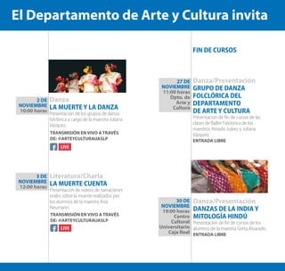 Danza
LA MUERTE Y LA DANZA
Presentación de los grupos de danza
folclórica a cargo de la maestra Juliana
Vázquez.
Literatura/Charla
LA MUERTE CUENTA
Presentación de videos de narraciones
orales sobre la muerte realizados por
los alumnos de la maestra Ana
Neumann.
Danza/Presentación
GRUPO DE DANZA
FOLCLÓRICA DEL
DEPARTAMENTO
DE ARTE Y CULTURA
Presentación de fin de cursos de las
clases de Ballet Folclórico de los
maestros Amado Juárez y Juliana
Vázquez.
ENTRADA LIBRE
Danza/Presentación
DANZAS DE LA INDIA Y
MITOLOGÍA HINDÚ
Presentación de fin de cursos de los
alumnos de la maestra Greta Alvarado.
ENTRADA LIBRE
2 DE
NOVIEMBRE
10:00 horas
3 DE
NOVIEMBRE
12:00 horas
27 DE
NOVIEMBRE
11:00 horas
Dpto. de
Arte y
Cultura
30 DE
NOVIEMBRE
19:00 horas
Centro
Cultural
Universitario
Caja Real
TRANSMISIÓN EN VIVO A TRAVÉS
DE: @ARTEYCULTURAUASLP
TRANSMISIÓN EN VIVO A TRAVÉS
DE: @ARTEYCULTURAUASLP
FIN DE CURSOS
El Departamento de Arte y Cultura invita
 