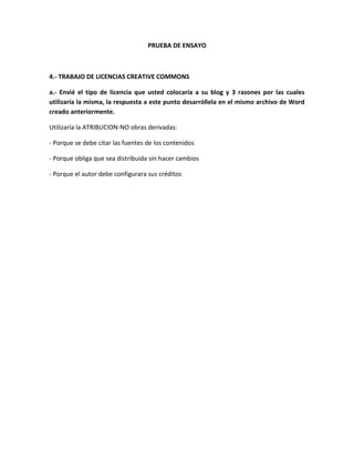 PRUEBA DE ENSAYO
4.- TRABAJO DE LICENCIAS CREATIVE COMMONS
a.- Envié el tipo de licencia que usted colocaría a su blog y 3 razones por las cuales
utilizaría la misma, la respuesta a este punto desarróllela en el mismo archivo de Word
creado anteriormente.
Utilizaría la ATRIBUCION-NO obras derivadas:
- Porque se debe citar las fuentes de los contenidos
- Porque obliga que sea distribuida sin hacer cambios
- Porque el autor debe configurara sus créditos