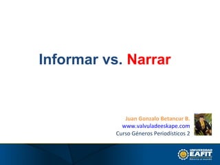 Informar vs. Narrar


              Juan Gonzalo Betancur B.
             www.valvuladeeskape.com
           Curso Géneros Periodísticos 2
 