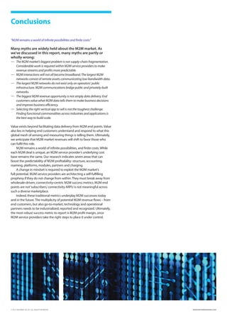 Conclusions

“M2M remains a world of infinite possibilities and finite costs.”

Many myths are widely held about the M2M market. As
we’ve discussed in this report, many myths are partly or
wholly wrong:
—	 The M2M market’s biggest problem is not supply-chain fragmentation.
    Considerable work is required within M2M service providers to make
    revenue streams and profits more predictable.
—	 M2M interactions will not all become broadband. The largest M2M
    networks consist of remote assets communicating low-bandwidth data.
—	 The largest M2M networks do not exist only on operators’ public
    infrastructure. M2M communications bridge public and privately-built
    networks.
—	 The biggest M2M revenue opportunity is not simply data delivery. End
    customers value what M2M data tells them to make business decisions
    and improve business efficiency.
—	 Selecting the right vertical app to sell is not the toughest challenge.
    Finding functional commonalities across industries and applications is
    the best way to build scale.

Value exists beyond facilitating data delivery from M2M end points. Value
also lies in helping end customers understand and respond to what this
global mesh of sensing and measuring things is telling them. Ultimately,
we anticipate that M2M market revenues will shift to favor those who
can fulfil this role.
     M2M remains a world of infinite possibilities, and finite costs. While
each M2M deal is unique, an M2M service provider’s underlying cost
base remains the same. Our research indicates seven areas that can
boost the predictability of M2M profitability: structure, accounting,
roaming, platforms, modules, partners and charging.
     A change in mindset is required to exploit the M2M market’s
full potential. M2M service providers are architecting a self-fulfilling
prophesy if they do not change from within. They must break away from
wholesale-driven, connectivity-centric M2M success metrics. M2M end
points are not ‘subscribers,’ connectivity ARPU is not meaningful across
such a diverse marketplace.
     Indeed, these traditional metrics underplay M2M successes today
and in the future. The multiplicity of potential M2M revenue flows – from
end customers, but also go-to-market, technology and operational
partners needs to be industrialized, reported and recognized. Ultimately,
the most robust success metric to report is M2M profit margin, once
M2M service providers take the right steps to place it under control.




© 2012 INFORMA UK LTD. ALL RIGHTS RESERVED.                                  WWW.INFORMATANDM.COM
 