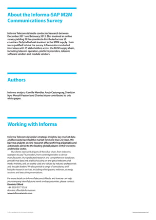 About the Informa-SAP M2M
Communications Survey

Informa Telecoms  Media conducted research between
December 2011 and February 2012. This involved an online
survey yielding 263 respondents distributed across 50
countries. Only individuals involved in the M2M supply chain
were qualified to take the survey. Informa also conducted
interviews with 15 stakeholders across the M2M supply chain,
including telecom operators, platform providers, telecom
software vendors and module vendors.




Authors

Informa analysts Camille Mendler, Andy Castonguay, Sheridan
Nye, Marceli Passoni and Charles Moon contributed to this
white paper.




Working with Informa

Informa Telecoms  Media’s strategic insights, key market data
and forecasts have led the market for more than 25 years. We
have 65 analysts in nine research offices offering pragmatic and
actionable advice to the leading global players in the telecoms
and media sector.
    Our clients represent all parts of the value chain, from telecoms
operators to pay-TV providers, from content providers to device
manufacturers. Our syndicated research and comprehensive databases
provide vital data and analysis focusing on the global telecoms and
media markets, and are widely used and valued by industry professionals
and thought leaders. We also provide a range of consultancy and
bespoke research services, including white papers, webinars, strategy
sessions and executive presentations.

For more details on Informa Telecoms  Media and how we can help
your company identify future trends and opportunities, please contact:
Dominic Offord
+44 (0)20 3377 3524
dominic.offord@informa.com
www.informatandm.com




© 2012 INFORMA UK LTD. ALL RIGHTS RESERVED.                              WWW.INFORMATANDM.COM
 