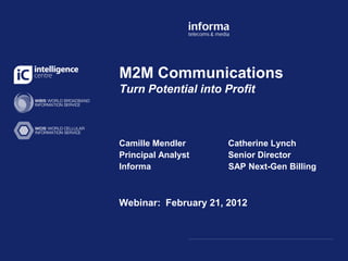 M2M Communications
Turn Potential into Profit



Camille Mendler       Catherine Lynch
Principal Analyst     Senior Director
Informa               SAP Next-Gen Billing



Webinar: February 21, 2012
 