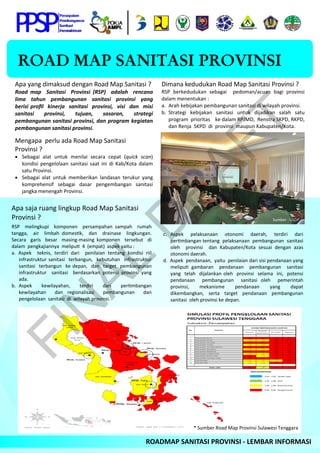 ROAD MAP SANITASI PROVINSI
 ROADMAP SANITASI PROVINSI ‐ LEMBAR INFORMASI 
Apa yang dimaksud dengan Road Map Sanitasi ? 
Road  map    Sanitasi    Provinsi  (RSP)    adalah    rencana  
lima    tahun    pembangunan    sanitasi    provinsi    yang 
berisi proﬁl  kinerja  sanitasi  provinsi,  visi  dan  misi  
sanitasi    provinsi,    tujuan,    sasaran,    strategi 
pembangunan sanitasi provinsi, dan program kegiatan 
pembangunan sanitasi provinsi. 
 
Mengapa  perlu ada Road Map Sanitasi 
Provinsi ? 
 Sebagai  alat  untuk  menilai  secara  cepat  (quick  scan) 
kondisi pengelolaan sanitasi saat ini di Kab/Kota dalam 
satu Provinsi. 
 Sebagai  alat  untuk  memberikan  landasan  terukur  yang 
komprehensif  sebagai  dasar  pengembangan  sanitasi 
jangka menengah Provinsi. 
Dimana kedudukan Road Map Sanitasi Provinsi ? 
RSP  berkedudukan  sebagai    pedoman/acuan  bagi  provinsi 
dalam menentukan : 
a.   Arah kebijakan pembangunan sanitasi di wilayah provinsi.  
b.  Strategi  kebijakan  sanitasi  untuk  dijadikan  salah  satu  
program  prioritas    ke dalam RPJMD,  Renstra SKPD, RKPD, 
dan Renja  SKPD  di  provinsi  maupun Kabupaten/Kota. 
Apa saja ruang lingkup Road Map Sanitasi 
Provinsi ? 
RSP    melingkupi    komponen    persampahan  sampah    rumah  
tangga,    air    limbah  domes k,    dan    drainase    lingkungan.  
Secara    garis    besar    masing‐masing  komponen    tersebut    di  
dalam  pengkajiannya  melipu   4  (empat)  aspek yaitu : 
a.  Aspek    teknis,  terdiri  dari    penilaian  tentang  kondisi  riil  
infrastruktur sanitasi  terbangun,  kebutuhan  infrastruktur  
sanitasi  terbangun  ke depan,  dan  target  pembangunan  
infrastruktur    sanitasi    berdasarkan  potensi  provinsi  yang 
ada. 
b.  Aspek    kewilayahan,    terdiri    dari    per mbangan  
kewilayahan    dan  regionalisasi    pembangunan    dan  
pengelolaan  sanitasi  di  wilayah provinsi. 
c.  Aspek    pelaksanaan    otonomi    daerah,    terdiri    dari  
per mbangan tentang  pelaksanaan  pembangunan  sanitasi  
oleh    provinsi    dan  Kabupaten/Kota  sesuai  dengan  azas 
otonomi daerah.  
d.  Aspek  pendanaan,  yaitu  penilaian dari sisi pendanaan yang 
melipu   gambaran    pendanaan    pembangunan    sanitasi  
yang  telah  dijalankan oleh  provinsi  selama  ini,  potensi  
pendanaan    pembangunan    sanitasi  oleh    pemerintah  
provinsi,    mekanisme    pendanaan    yang    dapat 
dikembangkan,    serta    target    pendanaan    pembangunan  
sanitasi  oleh provinsi ke depan. 
 
 
 
 
 
 
 
Sumber : USDP 
* Sumber Road Map Provinsi Sulawesi Tenggara 
FIN
AL
D
R
AFT
 