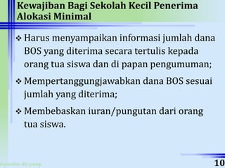 ahyoodee.dit.psmp
Kewajiban Bagi Sekolah Kecil Penerima
Alokasi Minimal
 Harus menyampaikan informasi jumlah dana
BOS yang diterima secara tertulis kepada
orang tua siswa dan di papan pengumuman;
 Mempertanggungjawabkan dana BOS sesuai
jumlah yang diterima;
 Membebaskan iuran/pungutan dari orang
tua siswa.
10
 