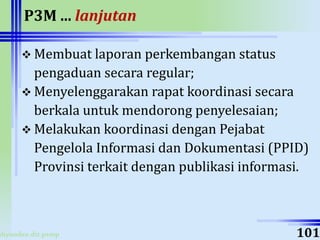 ahyoodee.dit.psmp
P3M ... lanjutan
 Membuat laporan perkembangan status
pengaduan secara regular;
 Menyelenggarakan rapat koordinasi secara
berkala untuk mendorong penyelesaian;
 Melakukan koordinasi dengan Pejabat
Pengelola Informasi dan Dokumentasi (PPID)
Provinsi terkait dengan publikasi informasi.
101
 