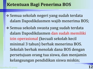 ahyoodee.dit.psmp
Ketentuan Bagi Penerima BOS
 Semua sekolah negeri yang sudah terdata
dalam Dapodikdasmen wajib menerima BOS;
 Semua sekolah swasta yang sudah terdata
dalam Dapodikdasmen dan sudah memiliki
izin operasional (kecuali sekolah kecil
minimal 3 tahun) berhak menerima BOS.
Sekolah berhak menolak dana BOS dengan
persetujuan orang tua siswa, dan menjamin
kelangsungan pendidikan siswa miskin;
12
 