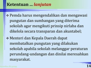 ahyoodee.dit.psmp
Ketentuan ... lanjutan
 Pemda harus mengendalikan dan mengawasi
pungutan dan sumbangan yang diterima
sekolah agar mengikuti prinsip nirlaba dan
dikelola secara transparan dan akuntabel;
 Menteri dan Kepala Daerah dapat
membatalkan pungutan yang dilakukan
sekolah apabila sekolah melanggar peraturan
perundang-undangan dan dinilai meresahkan
masyarakat.
14
 